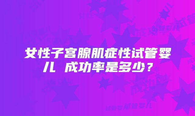 女性子宫腺肌症性试管婴儿 成功率是多少？