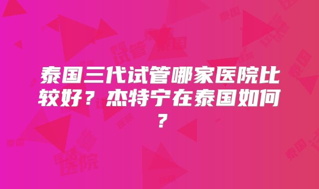 泰国三代试管哪家医院比较好?杰特宁在泰国如何?