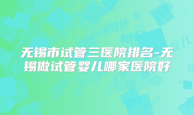 无锡市试管三医院排名-无锡做试管婴儿哪家医院好