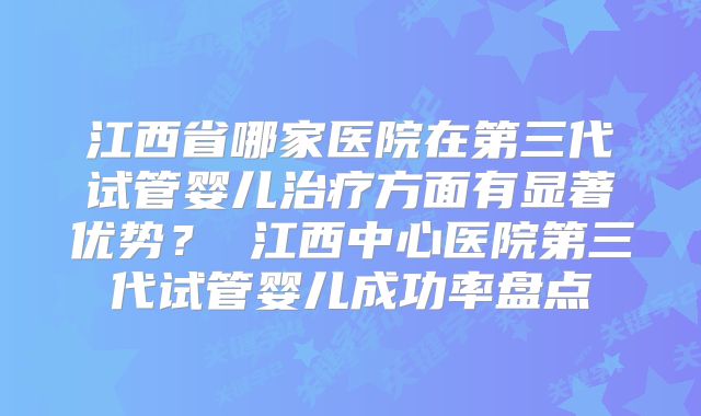 江西省哪家医院在第三代试管婴儿治疗方面有显著优势? 江西中心医院第三代试管婴儿成功率盘点
