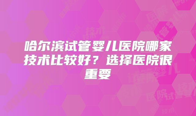 哈尔滨试管婴儿医院哪家技术比较好？选择医院很重要
