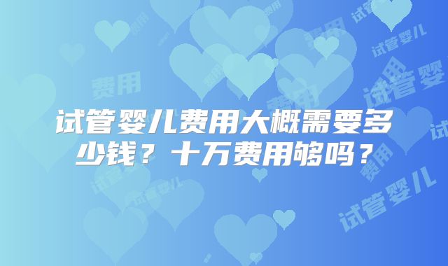 试管婴儿费用大概需要多少钱?十万费用够吗?