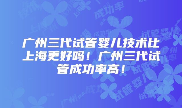 广州三代试管婴儿技术比上海更好吗!广州三代试管成功率高!