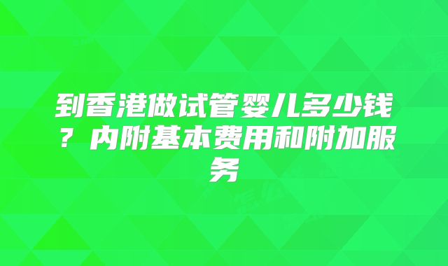 到香港做试管婴儿多少钱?内附基本费用和附加服务