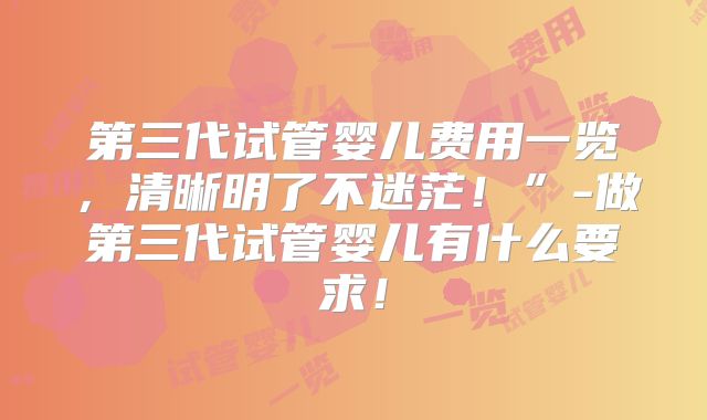 第三代试管婴儿费用一览，清晰明了不迷茫！”-做第三代试管婴儿有什么要求！