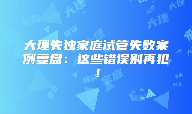 大理失独家庭试管失败案例复盘:这些错误别再犯!