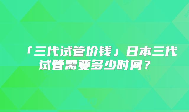「三代试管价钱」日本三代试管需要多少时间?