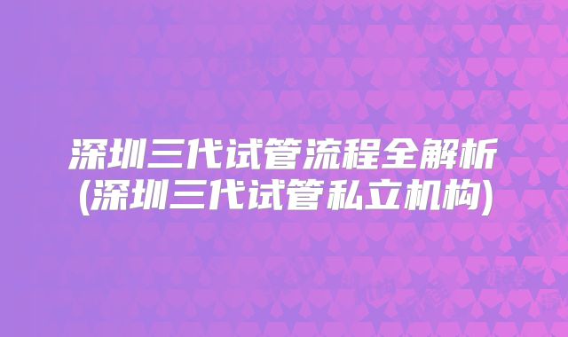 深圳三代试管流程全解析(深圳三代试管私立机构)