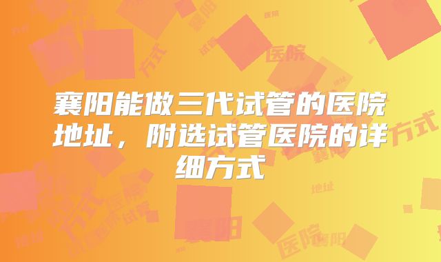 襄阳能做三代试管的医院地址,附选试管医院的详细方式