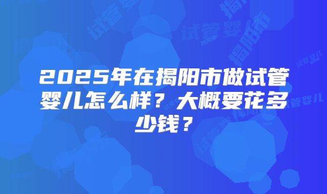 2025年在揭阳市做试管婴儿怎么样？大概要花多少钱？