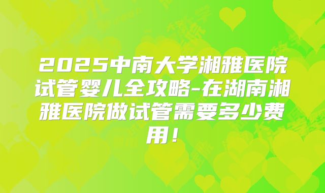 2025中南大学湘雅医院试管婴儿全攻略-在湖南湘雅医院做试管需要多少费用!