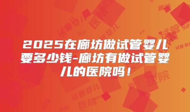 2025在廊坊做试管婴儿要多少钱-廊坊有做试管婴儿的医院吗!