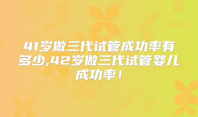 41岁做三代试管成功率有多少,42岁做三代试管婴儿成功率!