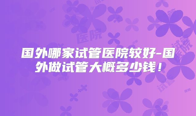 国外哪家试管医院较好-国外做试管大概多少钱!