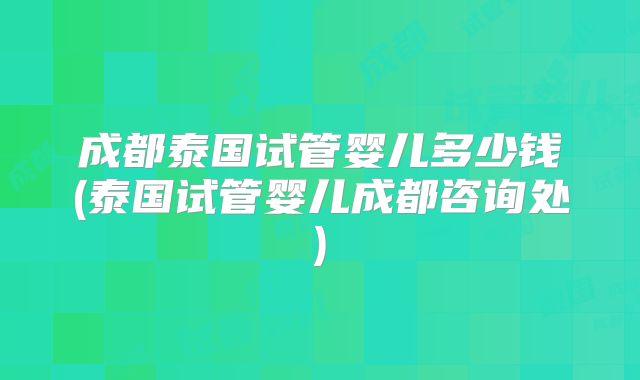 成都泰国试管婴儿多少钱(泰国试管婴儿成都咨询处)