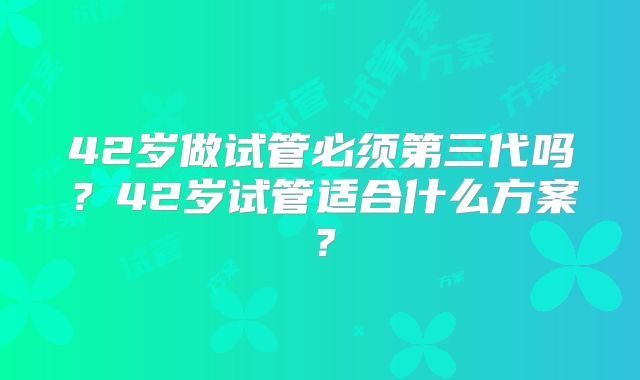 42岁做试管必须第三代吗？42岁试管适合什么方案？