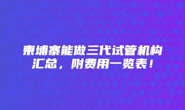 柬埔寨能做三代试管机构汇总,附费用一览表!