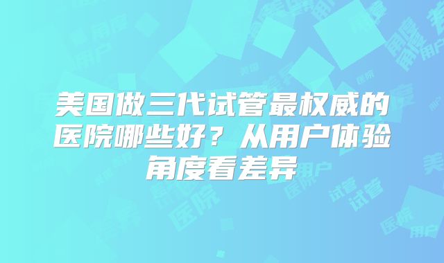美国做三代试管最权威的医院哪些好?从用户体验角度看差异