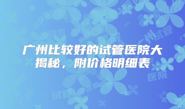 广州比较好的试管医院大揭秘,附价格明细表