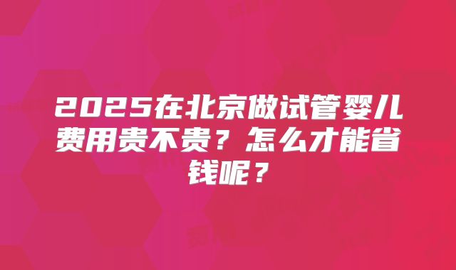 2025在北京做试管婴儿费用贵不贵？怎么才能省钱呢？