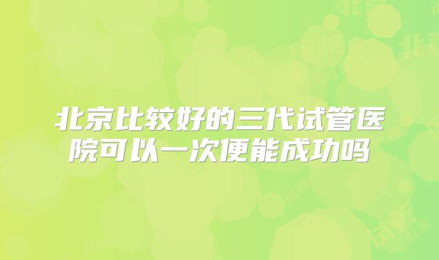 北京比较好的三代试管医院可以一次便能成功吗