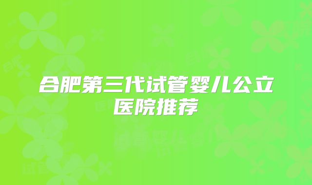 合肥第三代试管婴儿公立医院推荐