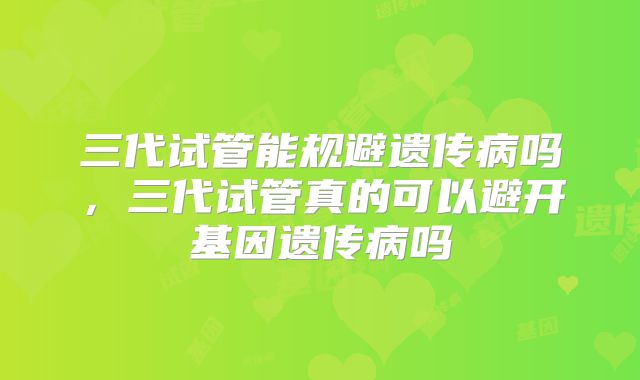 三代试管能规避遗传病吗，三代试管真的可以避开基因遗传病吗