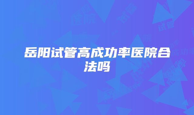 岳阳试管高成功率医院合法吗