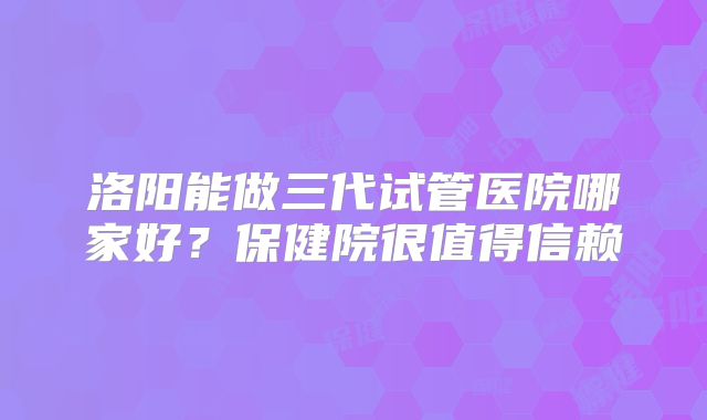 洛阳能做三代试管医院哪家好？保健院很值得信赖
