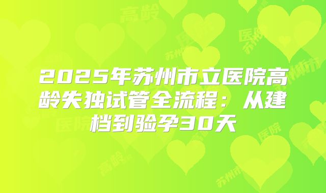 2025年苏州市立医院高龄失独试管全流程：从建档到验孕30天