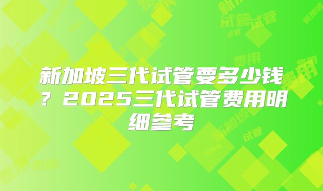 新加坡三代试管要多少钱?2025三代试管费用明细参考