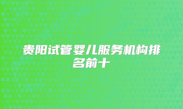 贵阳试管婴儿服务机构排名前十