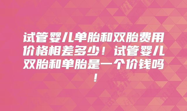 试管婴儿单胎和双胎费用价格相差多少！试管婴儿双胎和单胎是一个价钱吗！