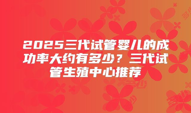2025三代试管婴儿的成功率大约有多少?三代试管生殖中心推荐