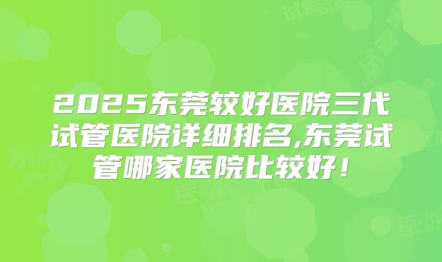 2025东莞较好医院三代试管医院详细排名,东莞试管哪家医院比较好!