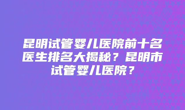 昆明试管婴儿医院前十名医生排名大揭秘?昆明市试管婴儿医院?