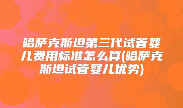 哈萨克斯坦第三代试管婴儿费用标准怎么算(哈萨克斯坦试管婴儿优势)