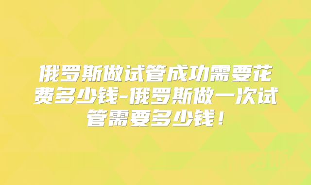 俄罗斯做试管成功需要花费多少钱-俄罗斯做一次试管需要多少钱!