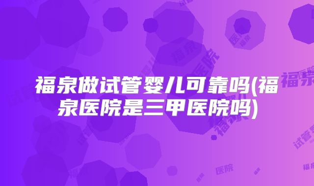 福泉做试管婴儿可靠吗(福泉医院是三甲医院吗)