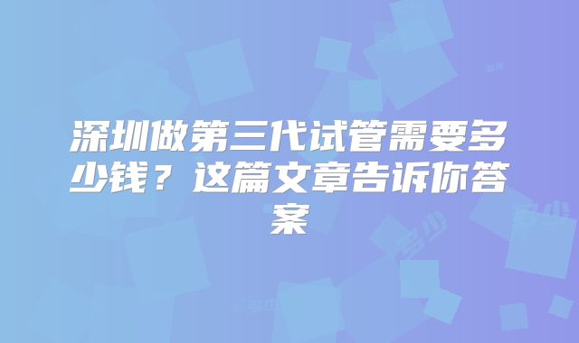 深圳做第三代试管需要多少钱?这篇文章告诉你答案