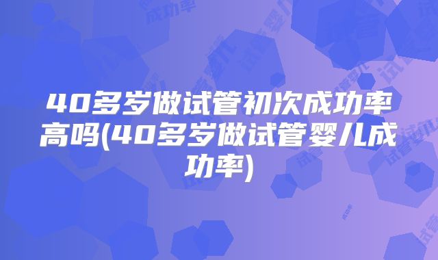 40多岁做试管初次成功率高吗(40多岁做试管婴儿成功率)