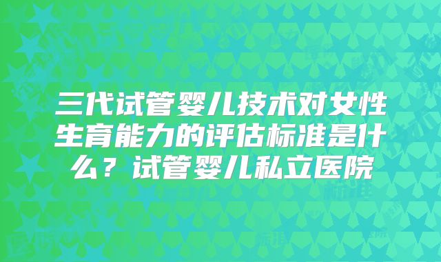 三代试管婴儿技术对女性生育能力的评估标准是什么?试管婴儿私立医院