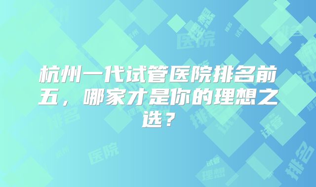 杭州一代试管医院排名前五,哪家才是你的理想之选?