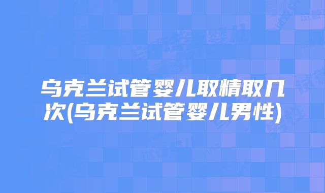 乌克兰试管婴儿取精取几次(乌克兰试管婴儿男性)