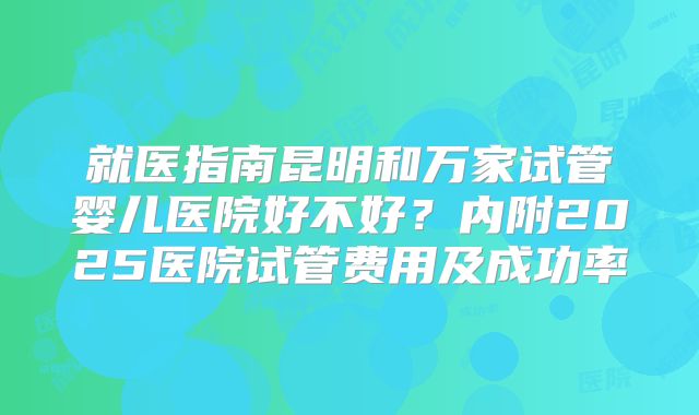 就医指南昆明和万家试管婴儿医院好不好？内附2025医院试管费用及成功率