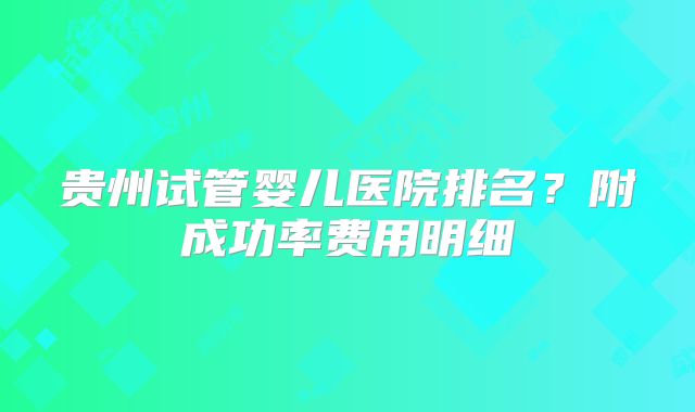 贵州试管婴儿医院排名?附成功率费用明细