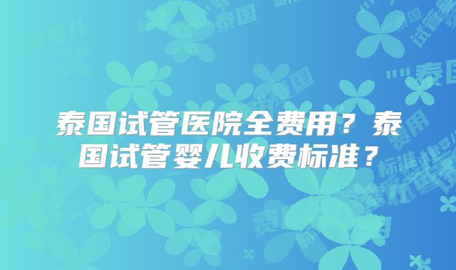 泰国试管医院全费用？泰国试管婴儿收费标准？