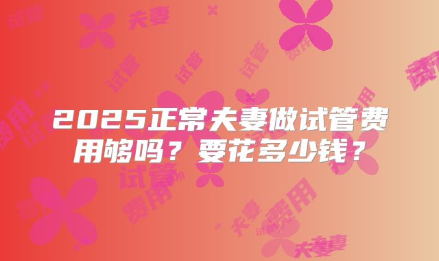 2025正常夫妻做试管费用够吗?要花多少钱?