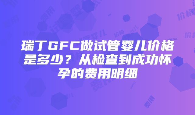 瑞丁GFC做试管婴儿价格是多少？从检查到成功怀孕的费用明细