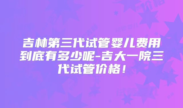 吉林第三代试管婴儿费用到底有多少呢-吉大一院三代试管价格!